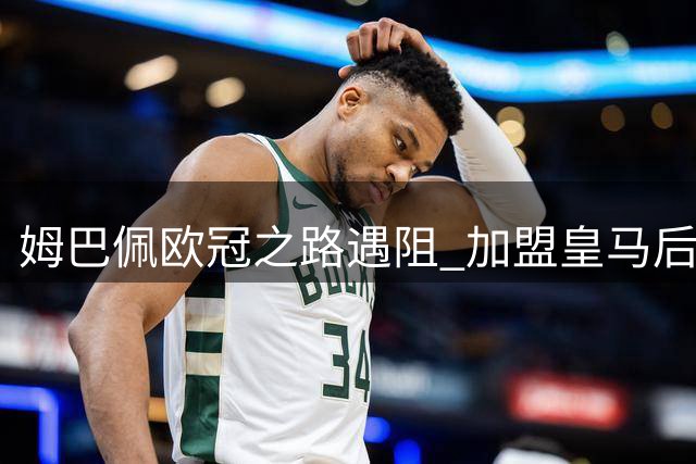 姆巴佩欧冠之路遇阻 加盟皇马后命运反转