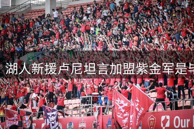 湖人新援卢尼坦言加盟紫金军是毕生梦想
